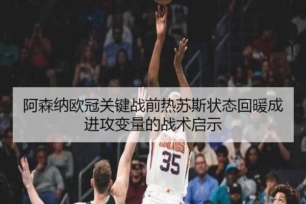阿森纳欧冠关键战前热苏斯状态回暖成进攻变量的战术启示